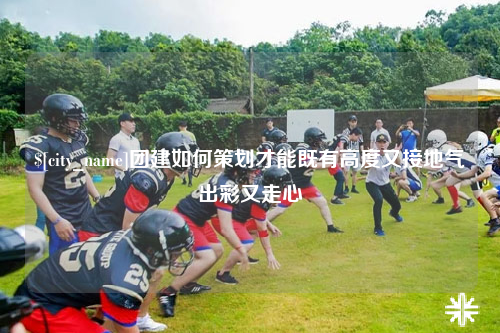 毕节团建如何策划才能既有高度又接地气出彩又走心