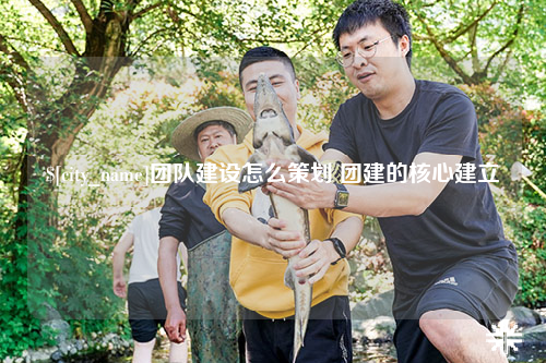 毕节团队建设怎么策划 团建的核心建立